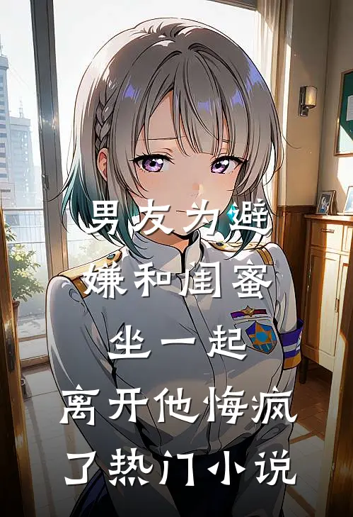 男友为避嫌和闺蜜坐一起，离开他悔疯了热门小说