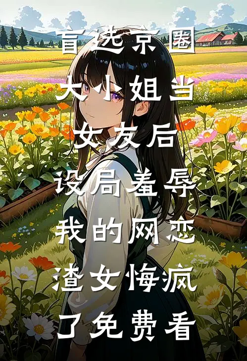 盲选京圈大小姐当女友后，设局羞辱我的网恋渣女悔疯了免费看