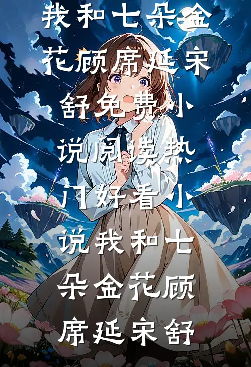 我和七朵金花顾席延宋舒免费小说阅读_热门好看小说我和七朵金花顾席延宋舒