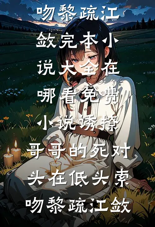 诱撩，哥哥的死对头在低头索吻黎疏江敛完本小说大全_在哪看免费小说诱撩，哥哥的死对头在低头索吻黎疏江敛