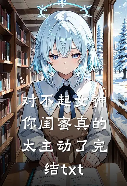对不起女神，你闺蜜真的太主动了完结txt