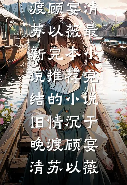 旧情沉于晚渡(顾宴清苏以薇)最新完本小说推荐_完结的小说旧情沉于晚渡(顾宴清苏以薇)