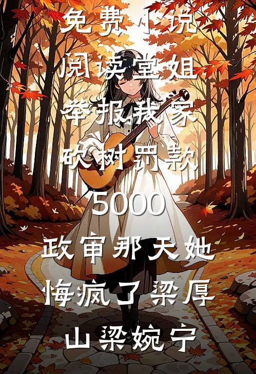 堂姐举报我家砍树罚款5000，政审那天她悔疯了梁厚山梁婉宁完整版小说免费阅读_免费小说阅读堂姐举报我家砍树罚款5000，政审那天她悔疯了(梁厚山梁婉宁)