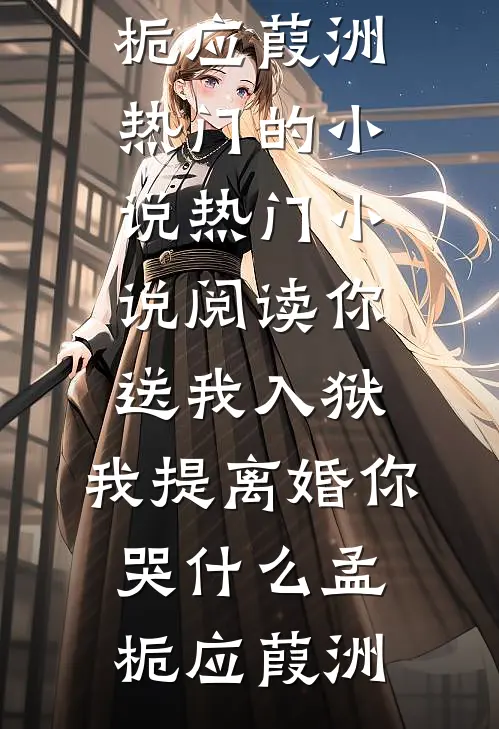 你送我入狱，我提离婚你哭什么(孟栀应葭洲)热门的小说_热门小说阅读你送我入狱，我提离婚你哭什么孟栀应葭洲