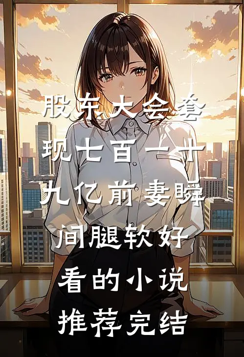 股东大会套现七百一十九亿前妻瞬间腿软好看的小说推荐完结
