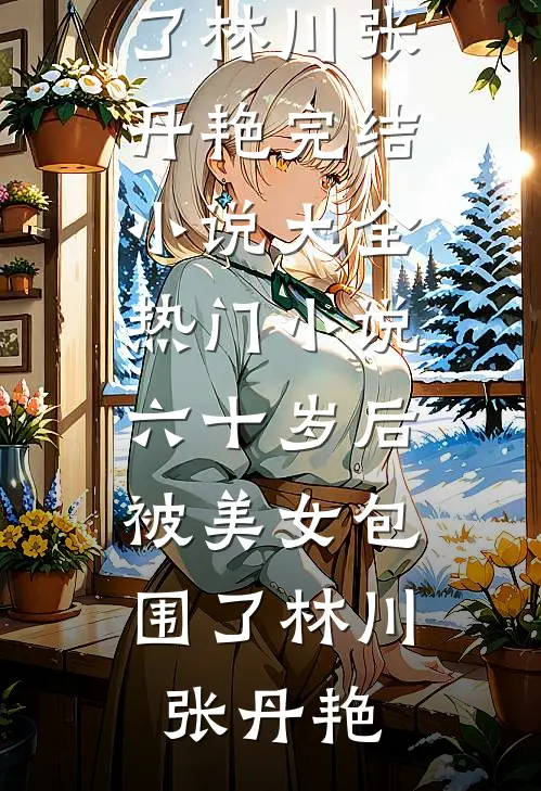 六十岁后，被美女包围了(林川张丹艳)完结小说大全_热门小说六十岁后，被美女包围了林川张丹艳