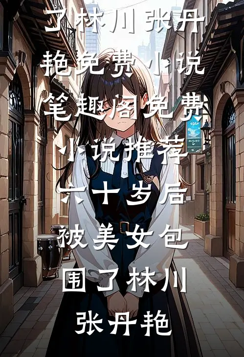 六十岁后，被美女包围了(林川张丹艳)免费小说笔趣阁_免费小说推荐六十岁后，被美女包围了(林川张丹艳)