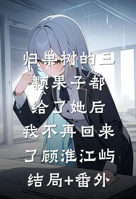 归巢树的三颗果子都给了她后，我不再回来了顾淮江屿结局+番外
