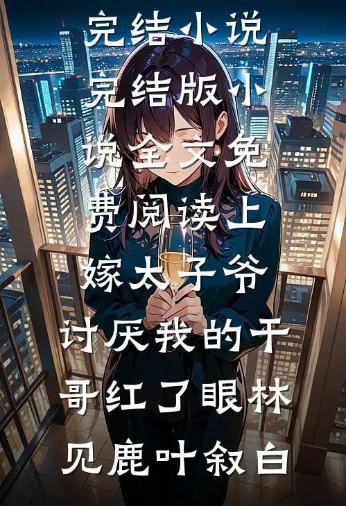上嫁太子爷，讨厌我的干哥红了眼林见鹿叶叙白推荐完结小说_完结版小说全文免费阅读上嫁太子爷，讨厌我的干哥红了眼(林见鹿叶叙白)