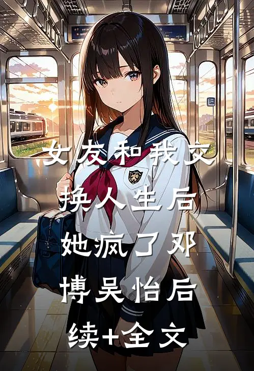女友和我交换人生后，她疯了邓博吴怡后续+全文