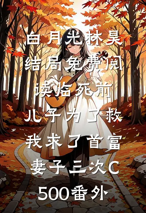 白月光林昊结局免费阅读临死前，儿子为了救我求了首富妻子三次C500番外