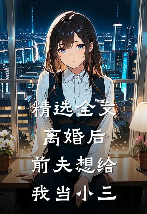 精选全文离婚后,前夫想给我当小三的