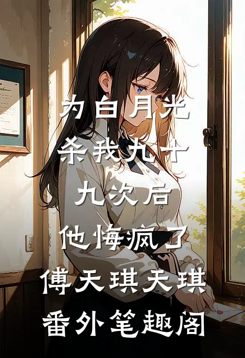 为白月光杀我九十九次后，他悔疯了：傅天琪天琪番外笔趣阁