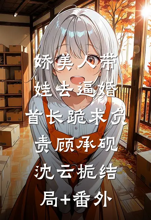 娇美人带娃去逼婚，首长跪求负责顾承砚沈云栀结局+番外
