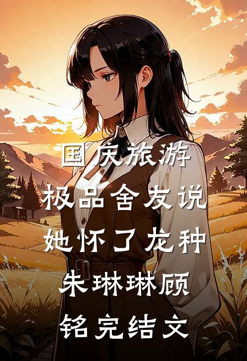 国庆旅游，极品舍友说她怀了龙种朱琳琳顾铭完结文