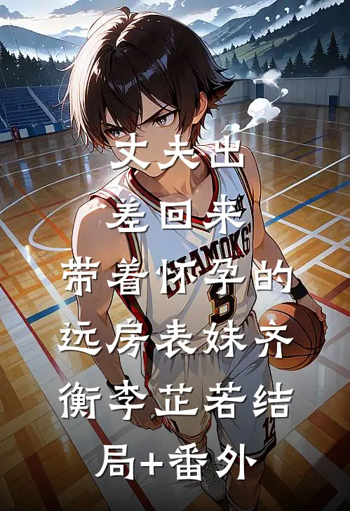 丈夫出差回来，带着怀孕的远房表妹齐衡李芷若结局+番外