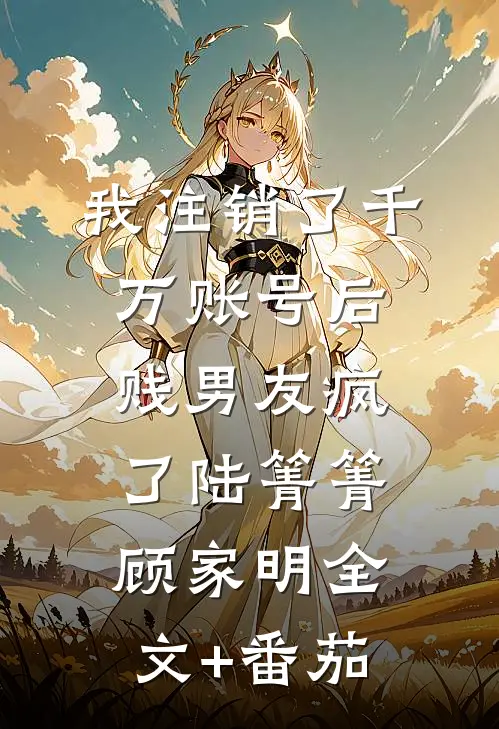 我注销了千万账号后，贱男友疯了陆箐箐顾家明全文+番茄
