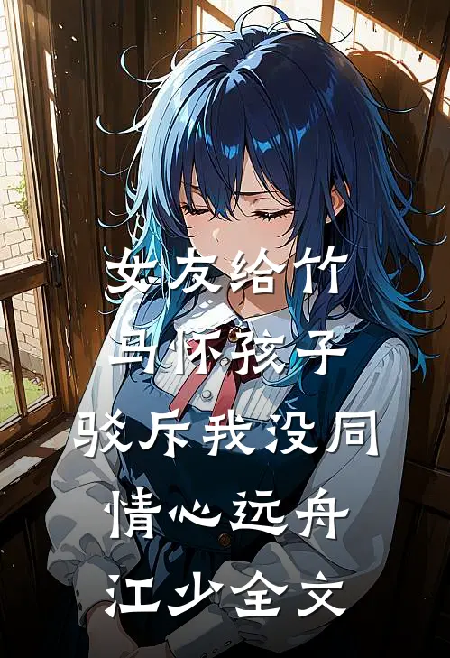 女友给竹马怀孩子，驳斥我没同情心远舟江少全文