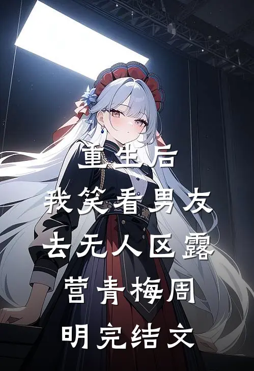 重生后，我笑看男友去无人区露营青梅周明完结文