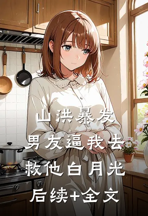 山洪暴发，男友逼我去救他白月光后续+全文