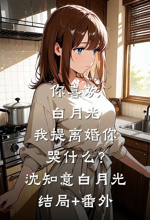 你喜欢白月光，我提离婚你哭什么？沈知意白月光结局+番外